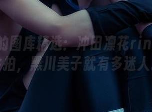 吊炸天的图库精选：冲田凛花rinka有多会拍，黑川美子就有多迷人。